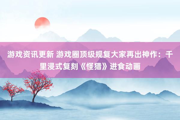 游戏资讯更新 游戏圈顶级规复大家再出神作：千里浸式复刻《怪猎》进食动画