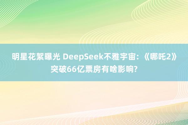 明星花絮曝光 DeepSeek不雅宇宙: 《哪吒2》突破66亿票房有啥影响?