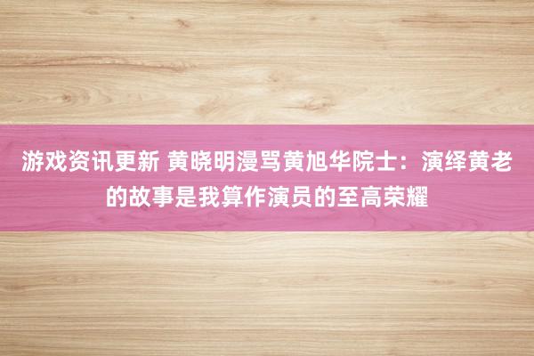 游戏资讯更新 黄晓明漫骂黄旭华院士：演绎黄老的故事是我算作演员的至高荣耀