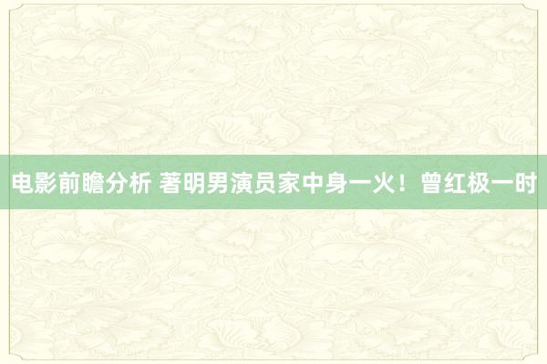 电影前瞻分析 著明男演员家中身一火！曾红极一时