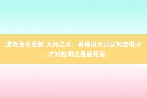 游戏资讯更新 大河之水：看懂冯大凯买坷宝电子，才知赵明达是替死鬼