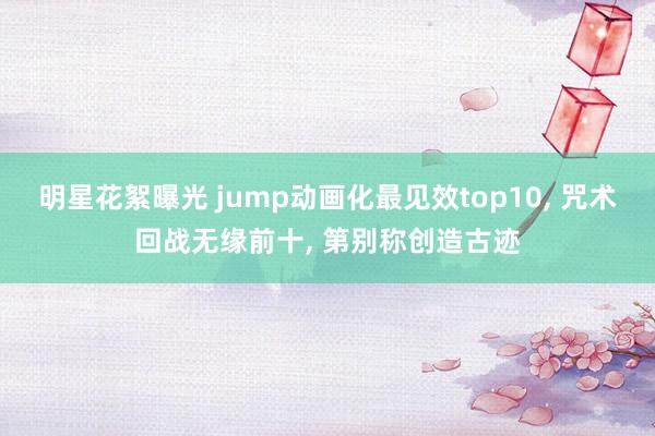 明星花絮曝光 jump动画化最见效top10, 咒术回战无缘前十, 第别称创造古迹