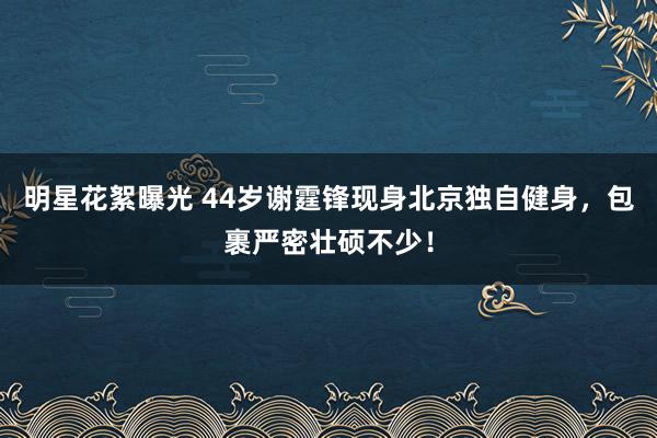 明星花絮曝光 44岁谢霆锋现身北京独自健身，包裹严密壮硕不少！