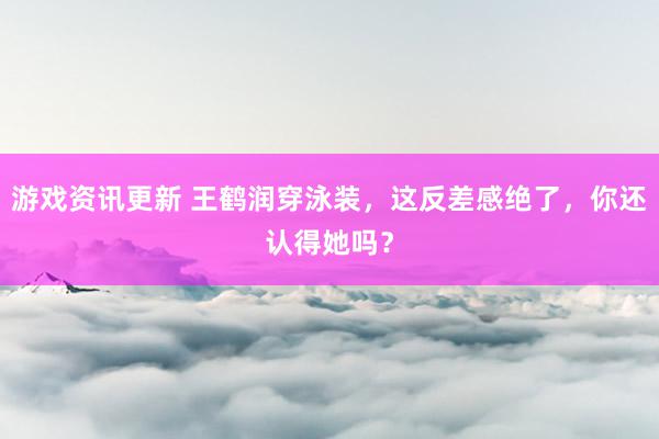 游戏资讯更新 王鹤润穿泳装，这反差感绝了，你还认得她吗？