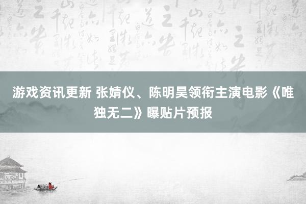 游戏资讯更新 张婧仪、陈明昊领衔主演电影《唯独无二》曝贴片预报